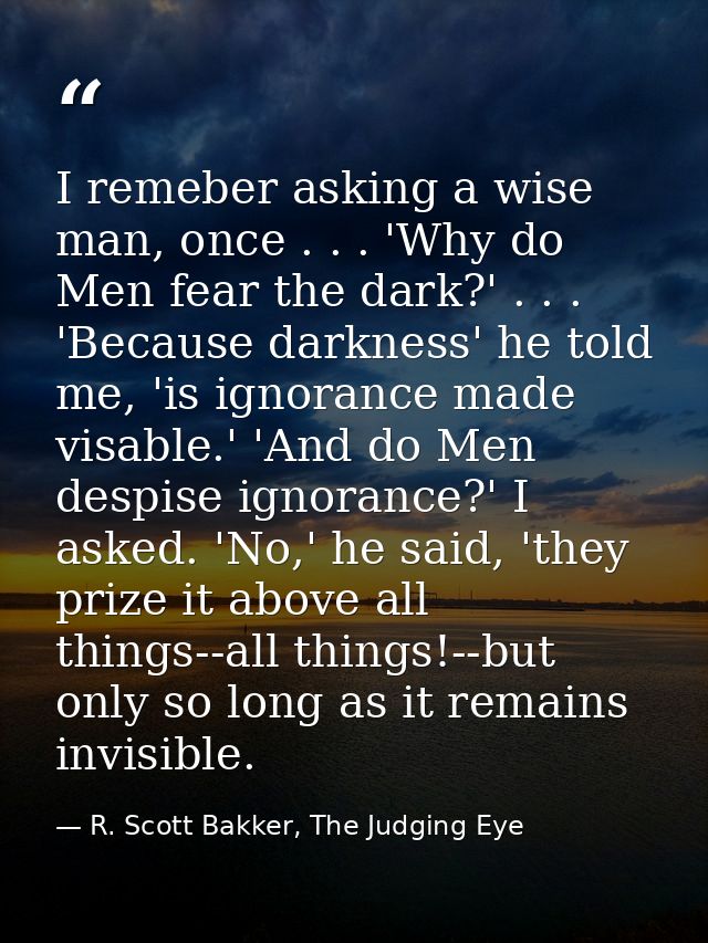I remeber asking a wise man, once . . . 'Why do Men fear the dark?' . . . 'Because darkness' he told me, 'is ignorance m — R. Scott Bakker, The Judging Eye