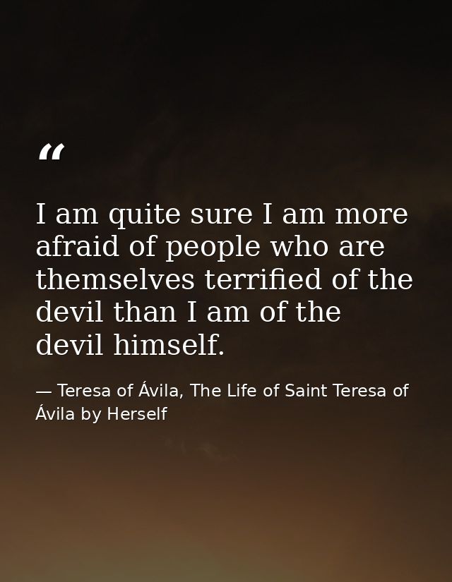 I am quite sure I am more afraid of people who are themselves terrified of the devil than I am of the devil himself. — Teresa of Ávila, The Life of Saint Teresa of Ávila by Herself