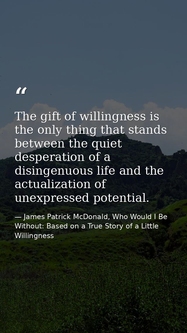 The gift of willingness is the only thing that stands between the quiet desperation of a disingenuous life and the actua — James Patrick McDonald, Who Would I Be Without: Based on a True Story of a Little Willingness