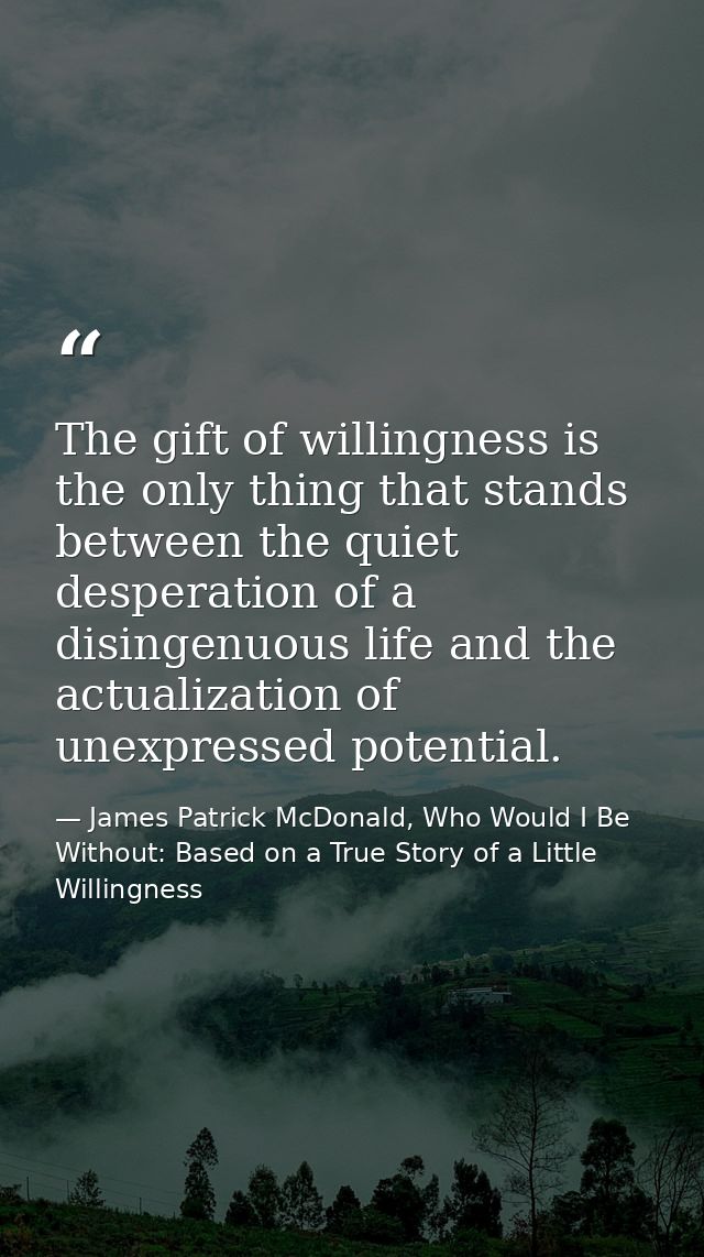 The gift of willingness is the only thing that stands between the quiet desperation of a disingenuous life and the actua — James Patrick McDonald, Who Would I Be Without: Based on a True Story of a Little Willingness