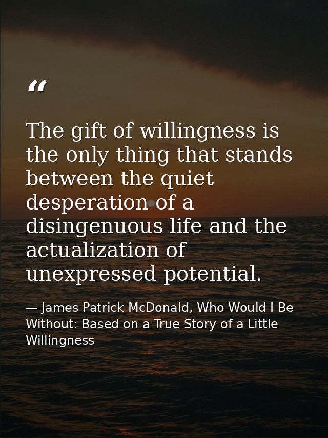 The gift of willingness is the only thing that stands between the quiet desperation of a disingenuous life and the actua — James Patrick McDonald, Who Would I Be Without: Based on a True Story of a Little Willingness