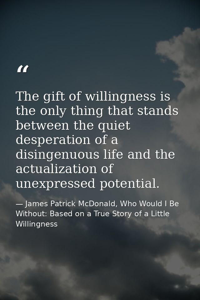 The gift of willingness is the only thing that stands between the quiet desperation of a disingenuous life and the actua — James Patrick McDonald, Who Would I Be Without: Based on a True Story of a Little Willingness