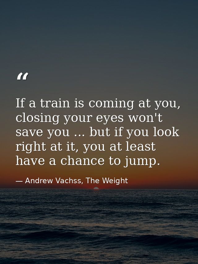 If a train is coming at you, closing your eyes won't save you ... but if you look right at it, you at least have a chanc — Andrew Vachss, The Weight