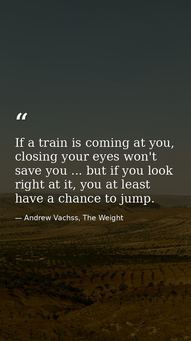 If a train is coming at you, closing your eyes won't save you ... but if you look right at it, you at least have a chanc — Andrew Vachss, The Weight