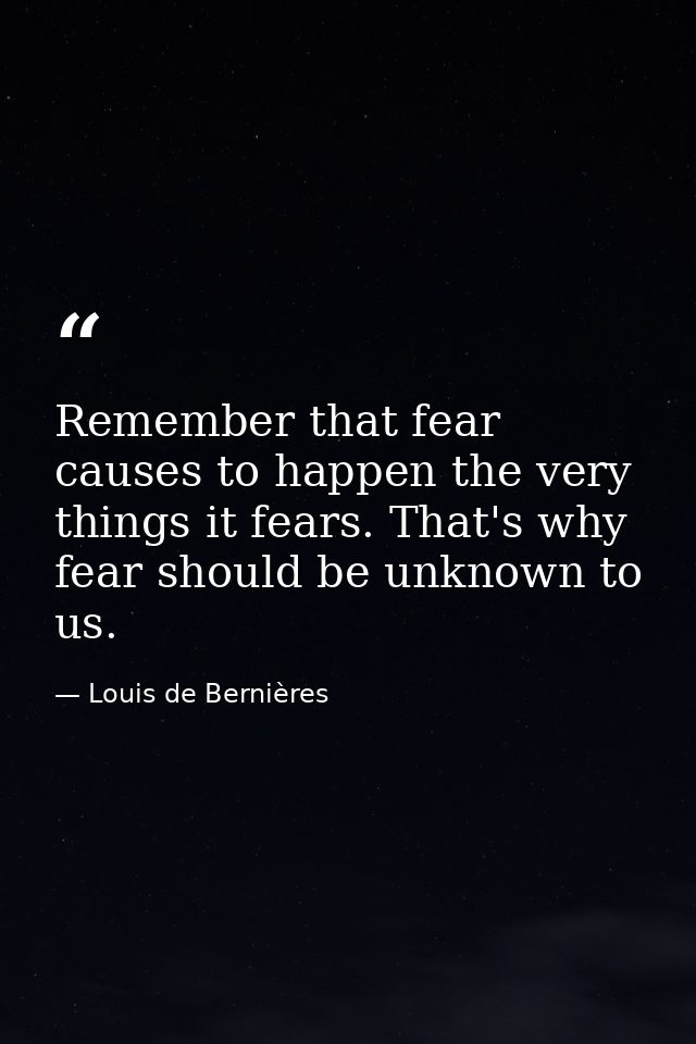 Remember that fear causes to happen the very things it fears. That's why fear should be unknown to us. — Louis de Bernières
