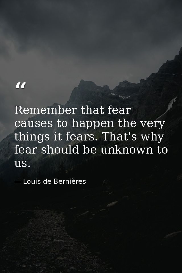 Remember that fear causes to happen the very things it fears. That's why fear should be unknown to us. — Louis de Bernières