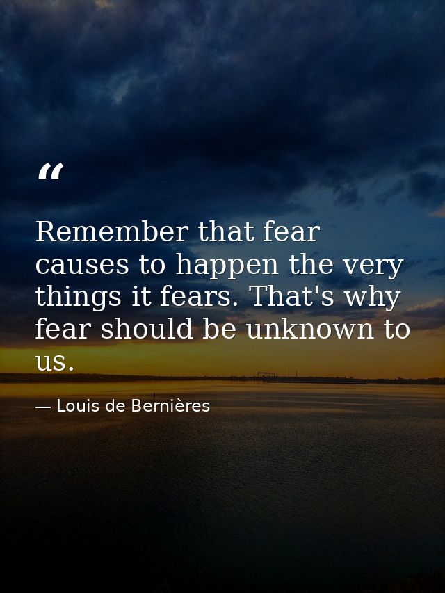 Remember that fear causes to happen the very things it fears. That's why fear should be unknown to us. — Louis de Bernières