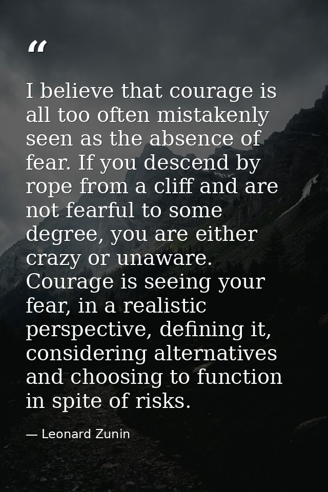 I believe that courage is all too often mistakenly seen as the absence of fear. If you descend by rope from a cliff and  — Leonard Zunin