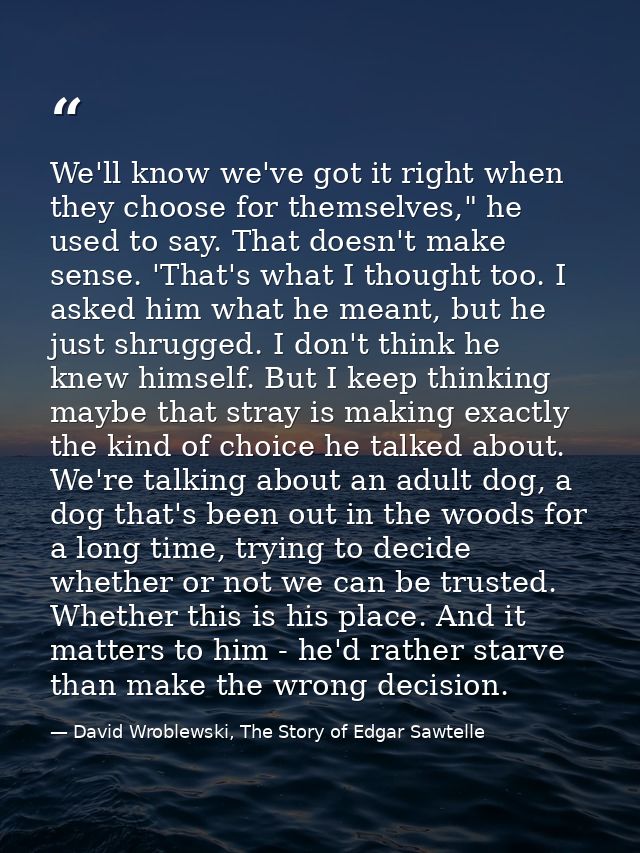 We'll know we've got it right when they choose for themselves," he used to say. That doesn't make sense. 'That's what I  — David Wroblewski, The Story of Edgar Sawtelle