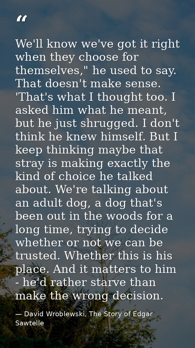 We'll know we've got it right when they choose for themselves," he used to say. That doesn't make sense. 'That's what I  — David Wroblewski, The Story of Edgar Sawtelle
