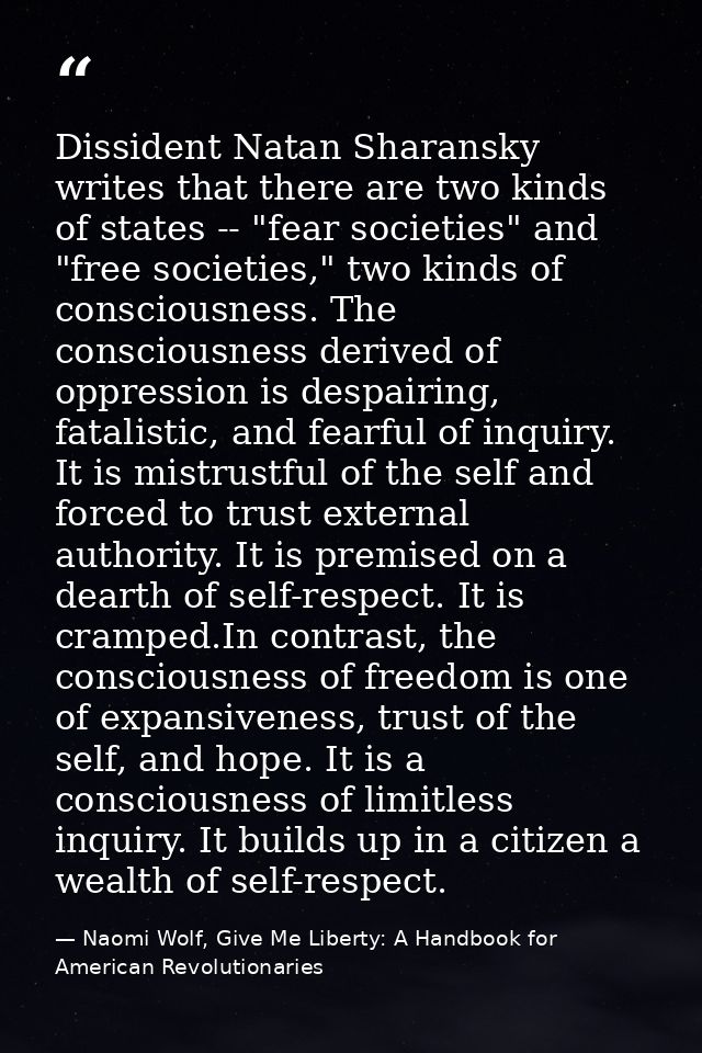 Dissident Natan Sharansky writes that there are two kinds of states -- "fear societies" and "free societies," two kinds  — Naomi Wolf, Give Me Liberty: A Handbook for American Revolutionaries