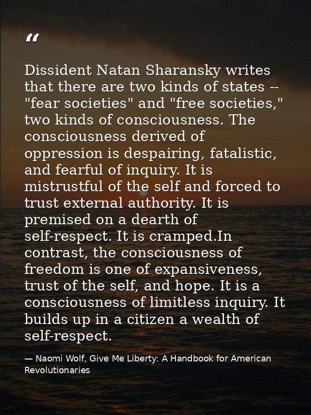 Dissident Natan Sharansky writes that there are two kinds of states -- "fear societies" and "free societies," two kinds  — Naomi Wolf, Give Me Liberty: A Handbook for American Revolutionaries