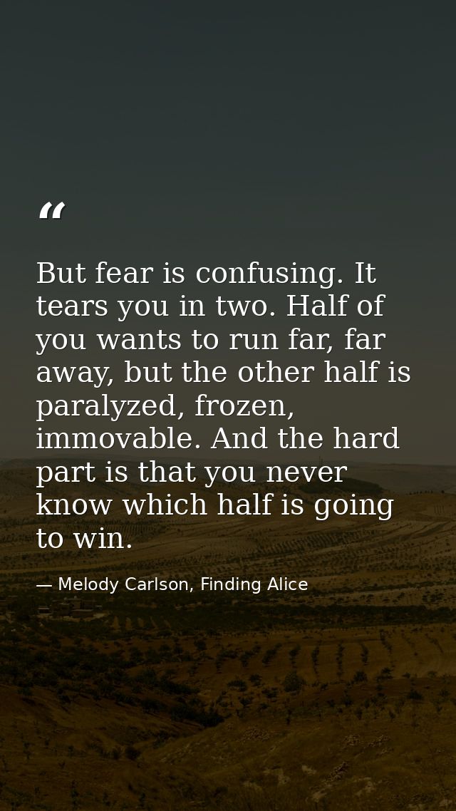But fear is confusing. It tears you in two. Half of you wants to run far, far away, but the other half is paralyzed, fro — Melody Carlson, Finding Alice