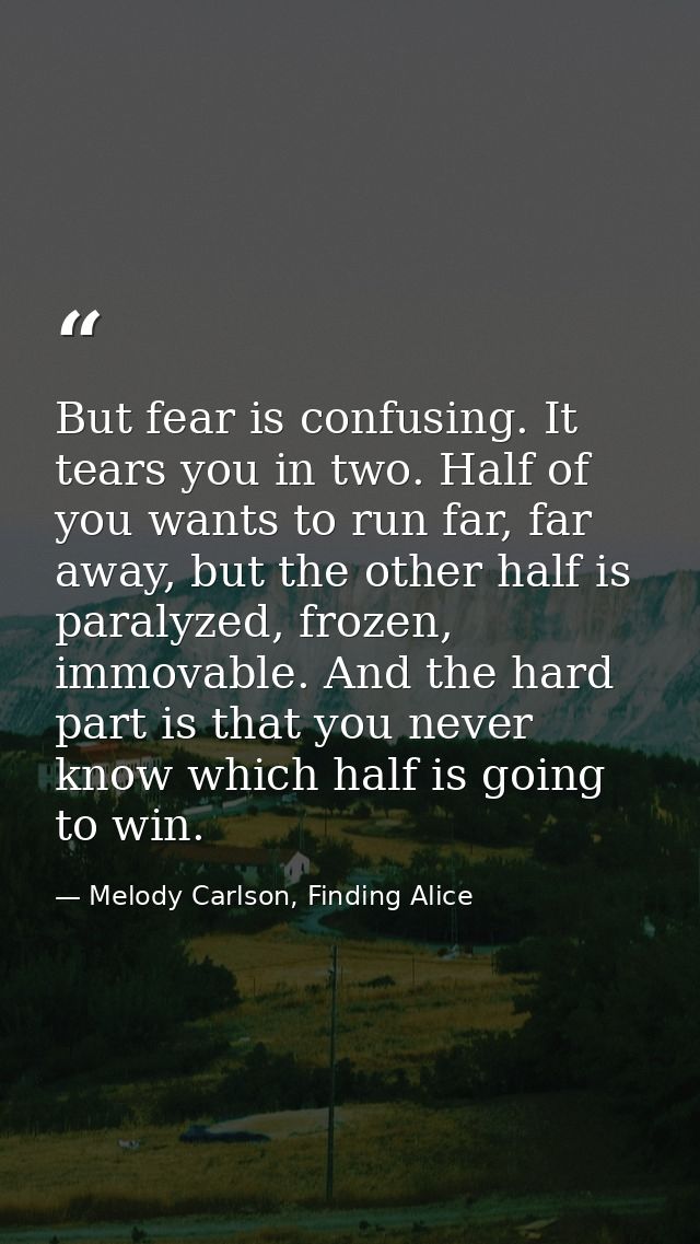 But fear is confusing. It tears you in two. Half of you wants to run far, far away, but the other half is paralyzed, fro — Melody Carlson, Finding Alice