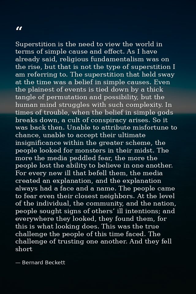 Superstition is the need to view the world in terms of simple cause and effect. As I have already said, religious fundam — Bernard Beckett