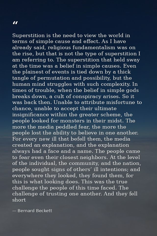 Superstition is the need to view the world in terms of simple cause and effect. As I have already said, religious fundam — Bernard Beckett
