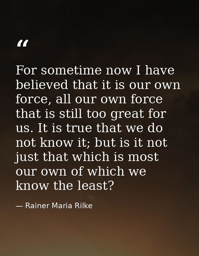 For sometime now I have believed that it is our own force, all our own force that is still too great for us. It is true  — Rainer Maria Rilke