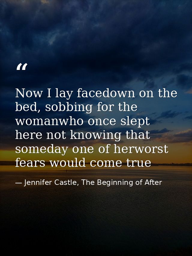 Now I lay facedown on the bed, sobbing for the womanwho once slept here not knowing that someday one of herworst fears w — Jennifer Castle, The Beginning of After