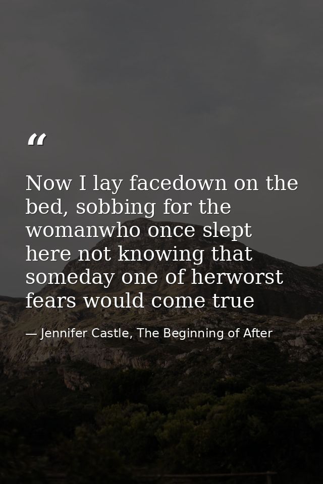 Now I lay facedown on the bed, sobbing for the womanwho once slept here not knowing that someday one of herworst fears w — Jennifer Castle, The Beginning of After