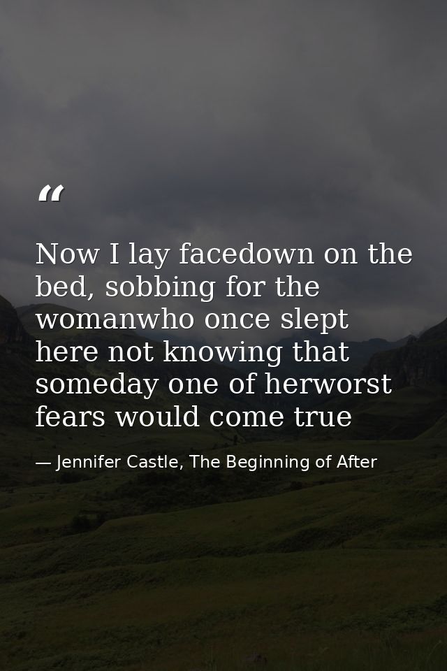 Now I lay facedown on the bed, sobbing for the womanwho once slept here not knowing that someday one of herworst fears w — Jennifer Castle, The Beginning of After