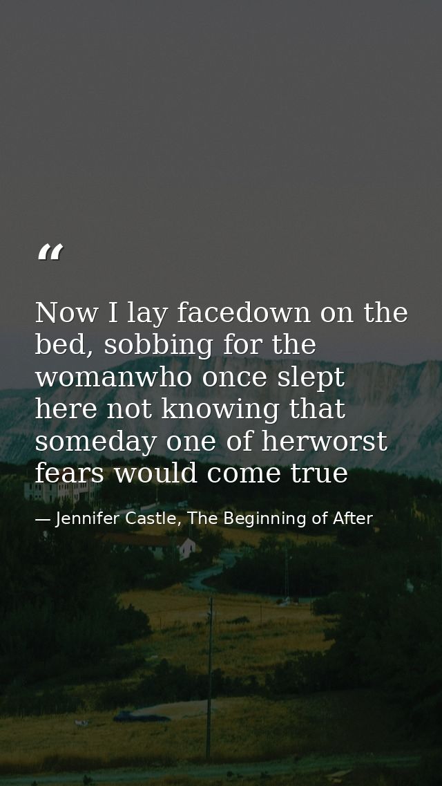 Now I lay facedown on the bed, sobbing for the womanwho once slept here not knowing that someday one of herworst fears w — Jennifer Castle, The Beginning of After
