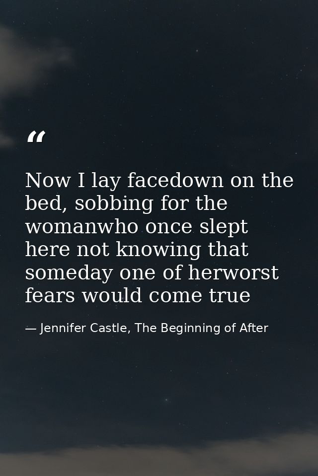 Now I lay facedown on the bed, sobbing for the womanwho once slept here not knowing that someday one of herworst fears w — Jennifer Castle, The Beginning of After