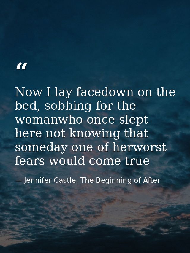 Now I lay facedown on the bed, sobbing for the womanwho once slept here not knowing that someday one of herworst fears w — Jennifer Castle, The Beginning of After