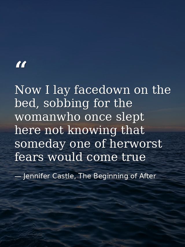 Now I lay facedown on the bed, sobbing for the womanwho once slept here not knowing that someday one of herworst fears w — Jennifer Castle, The Beginning of After