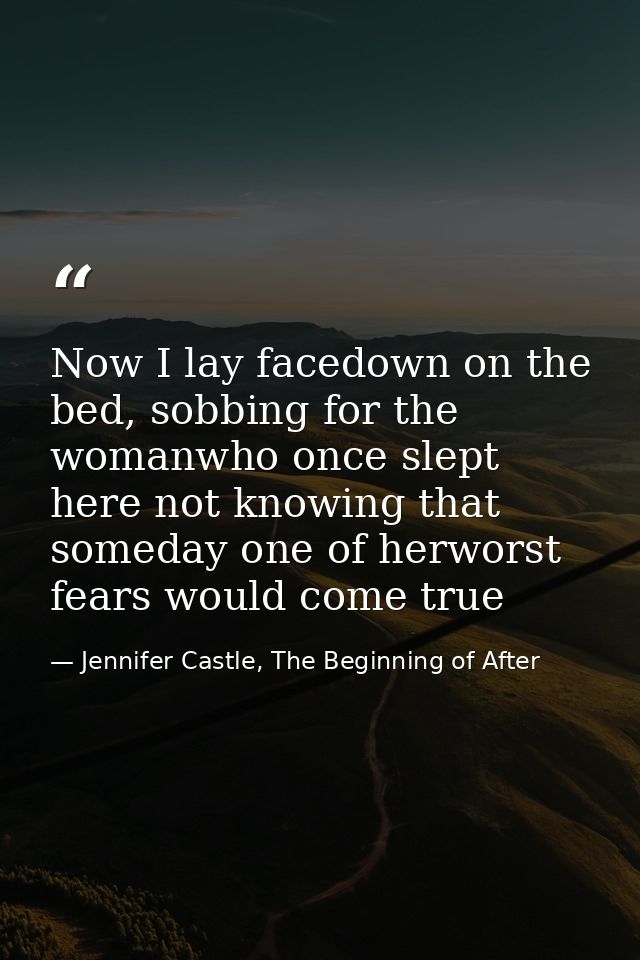 Now I lay facedown on the bed, sobbing for the womanwho once slept here not knowing that someday one of herworst fears w — Jennifer Castle, The Beginning of After