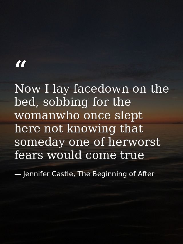 Now I lay facedown on the bed, sobbing for the womanwho once slept here not knowing that someday one of herworst fears w — Jennifer Castle, The Beginning of After
