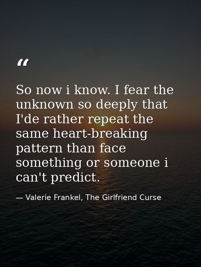 So now i know. I fear the unknown so deeply that I'de rather repeat the same heart-breaking pattern than face something  — Valerie Frankel, The Girlfriend Curse