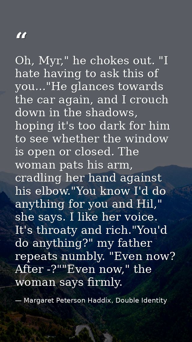 Oh, Myr," he chokes out. "I hate having to ask this of you..."He glances towards the car again, and I crouch down in the — Margaret Peterson Haddix, Double Identity