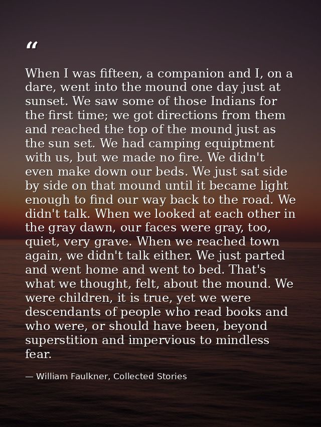 When I was fifteen, a companion and I, on a dare, went into the mound one day just at sunset. We saw some of those India — William Faulkner, Collected Stories