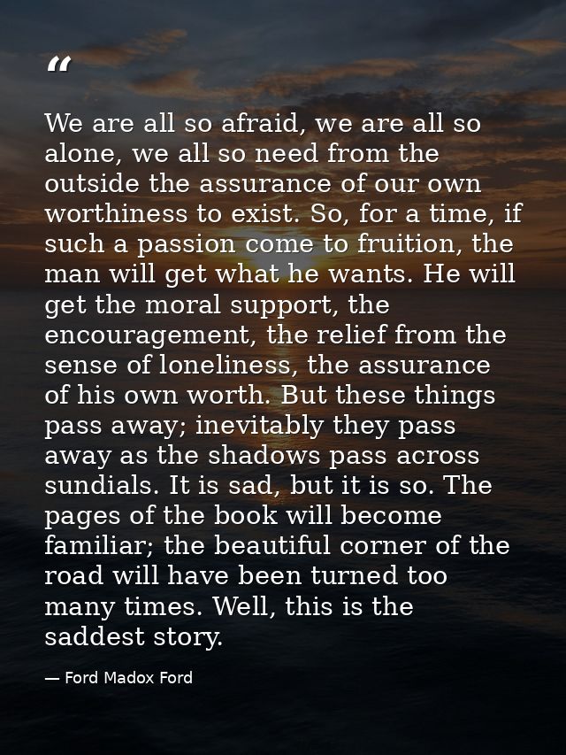 We are all so afraid, we are all so alone, we all so need from the outside the assurance of our own worthiness to exist. — Ford Madox Ford