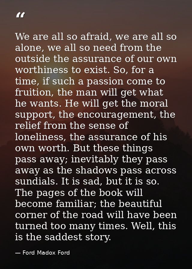 We are all so afraid, we are all so alone, we all so need from the outside the assurance of our own worthiness to exist. — Ford Madox Ford