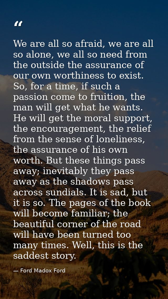 We are all so afraid, we are all so alone, we all so need from the outside the assurance of our own worthiness to exist. — Ford Madox Ford