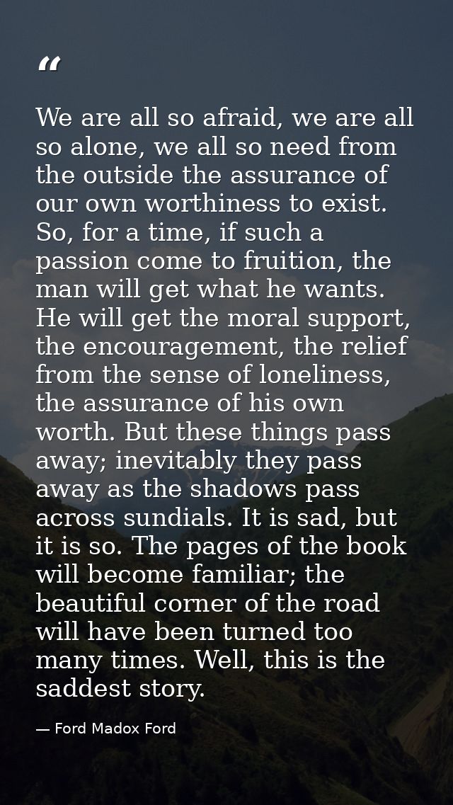 We are all so afraid, we are all so alone, we all so need from the outside the assurance of our own worthiness to exist. — Ford Madox Ford