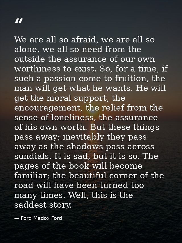 We are all so afraid, we are all so alone, we all so need from the outside the assurance of our own worthiness to exist. — Ford Madox Ford