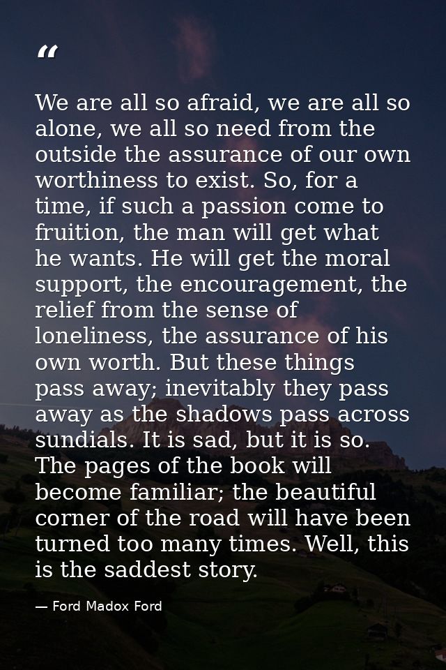 We are all so afraid, we are all so alone, we all so need from the outside the assurance of our own worthiness to exist. — Ford Madox Ford