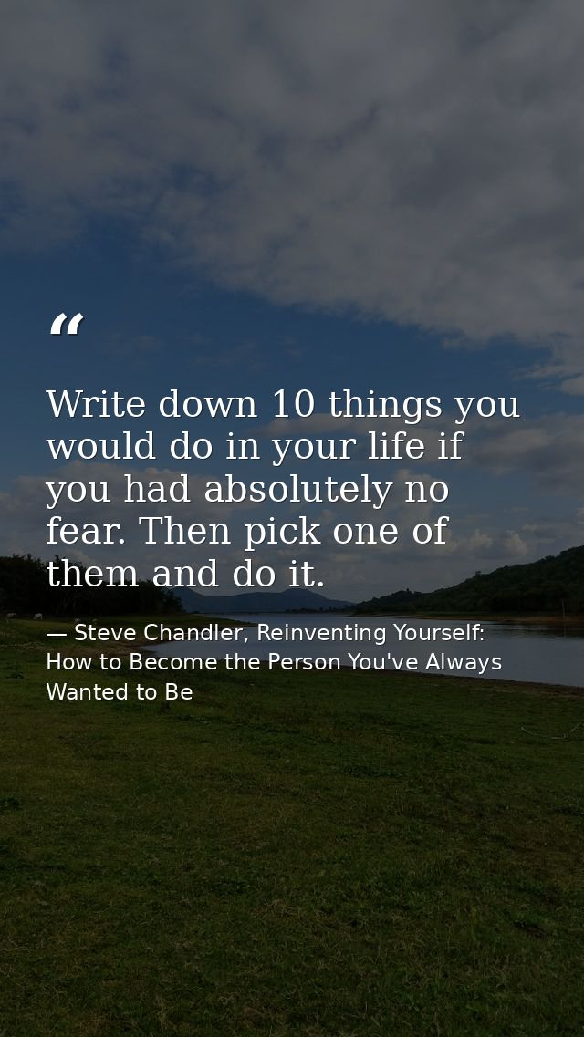 Write down 10 things you would do in your life if you had absolutely no fear. Then pick one of them and do it. — Steve Chandler, Reinventing Yourself: How to Become the Person You've Always Wanted to Be
