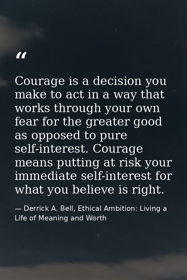 Courage is a decision you make to act in a way that works through your own fear for the greater good as opposed to pure  — Derrick A. Bell, Ethical Ambition: Living a Life of Meaning and Worth