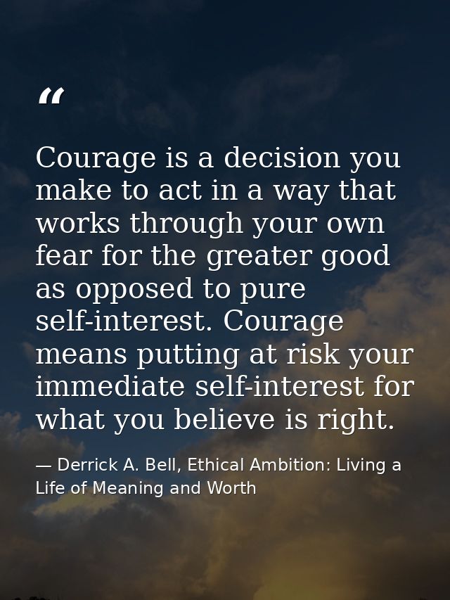 Courage is a decision you make to act in a way that works through your own fear for the greater good as opposed to pure  — Derrick A. Bell, Ethical Ambition: Living a Life of Meaning and Worth