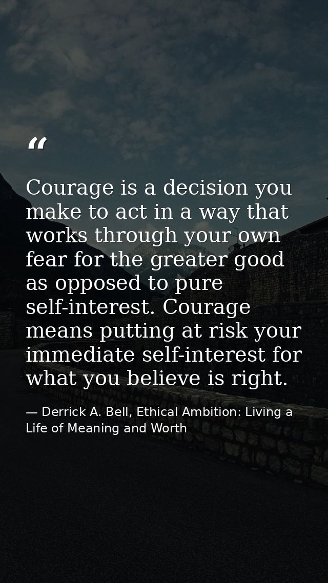 Courage is a decision you make to act in a way that works through your own fear for the greater good as opposed to pure  — Derrick A. Bell, Ethical Ambition: Living a Life of Meaning and Worth