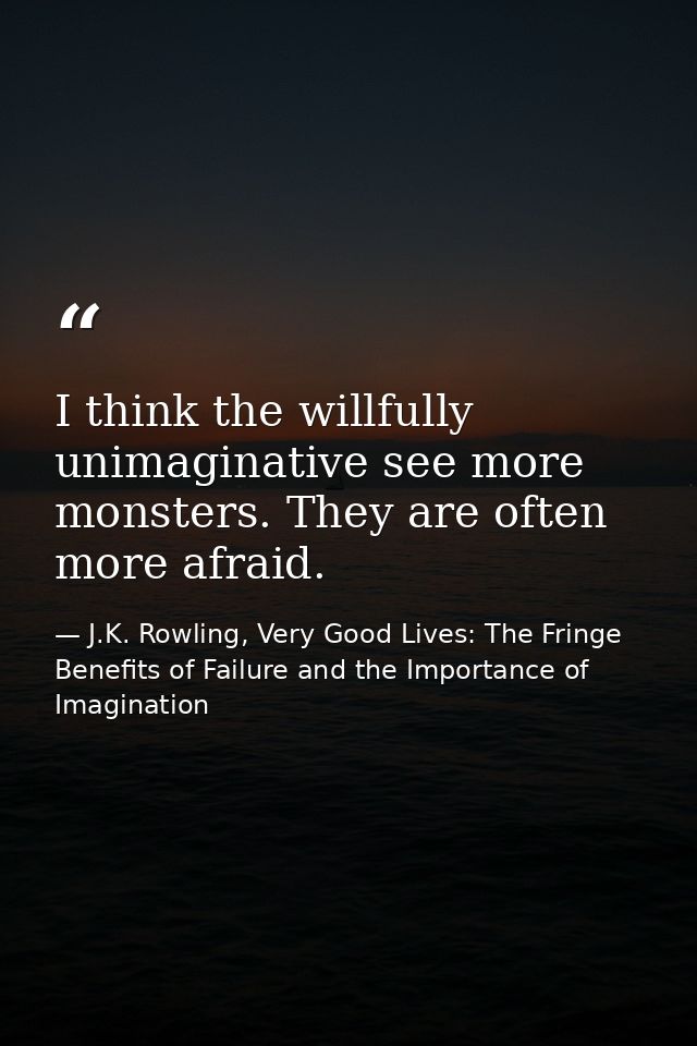 I think the willfully unimaginative see more monsters. They are often more afraid. — J.K. Rowling, Very Good Lives: The Fringe Benefits of Failure and the Importance of Imagination