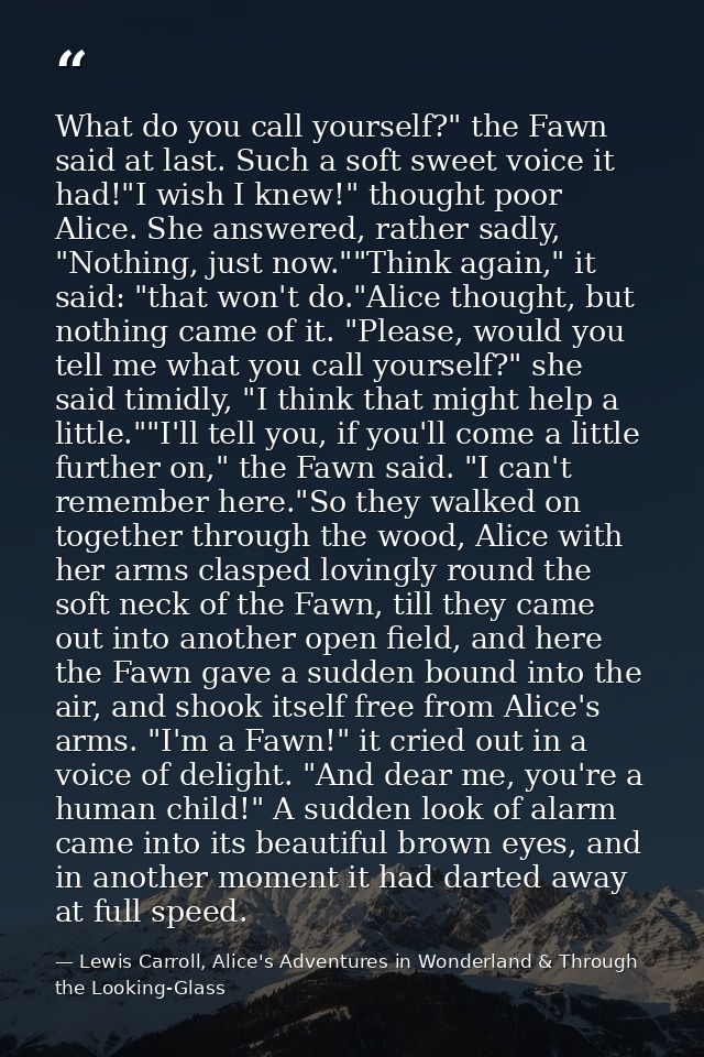 What do you call yourself?" the Fawn said at last. Such a soft sweet voice it had!"I wish I knew!" thought poor Alice. S — Lewis Carroll, Alice's Adventures in Wonderland & Through the Looking-Glass
