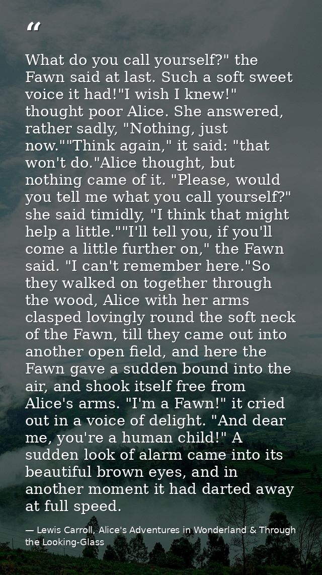 What do you call yourself?" the Fawn said at last. Such a soft sweet voice it had!"I wish I knew!" thought poor Alice. S — Lewis Carroll, Alice's Adventures in Wonderland & Through the Looking-Glass