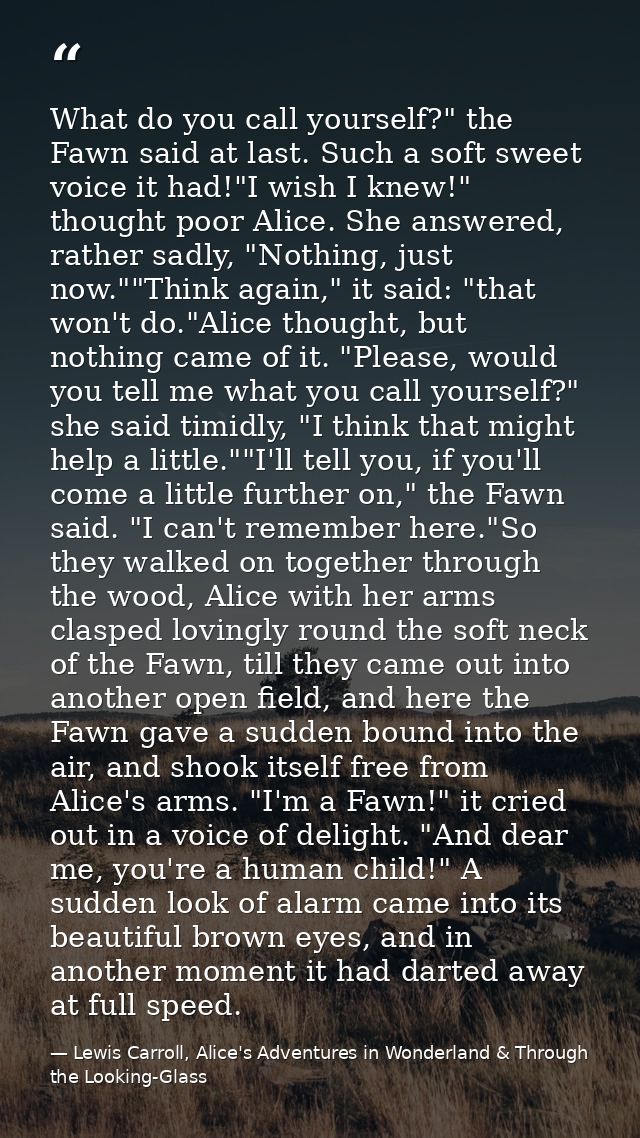 What do you call yourself?" the Fawn said at last. Such a soft sweet voice it had!"I wish I knew!" thought poor Alice. S — Lewis Carroll, Alice's Adventures in Wonderland & Through the Looking-Glass