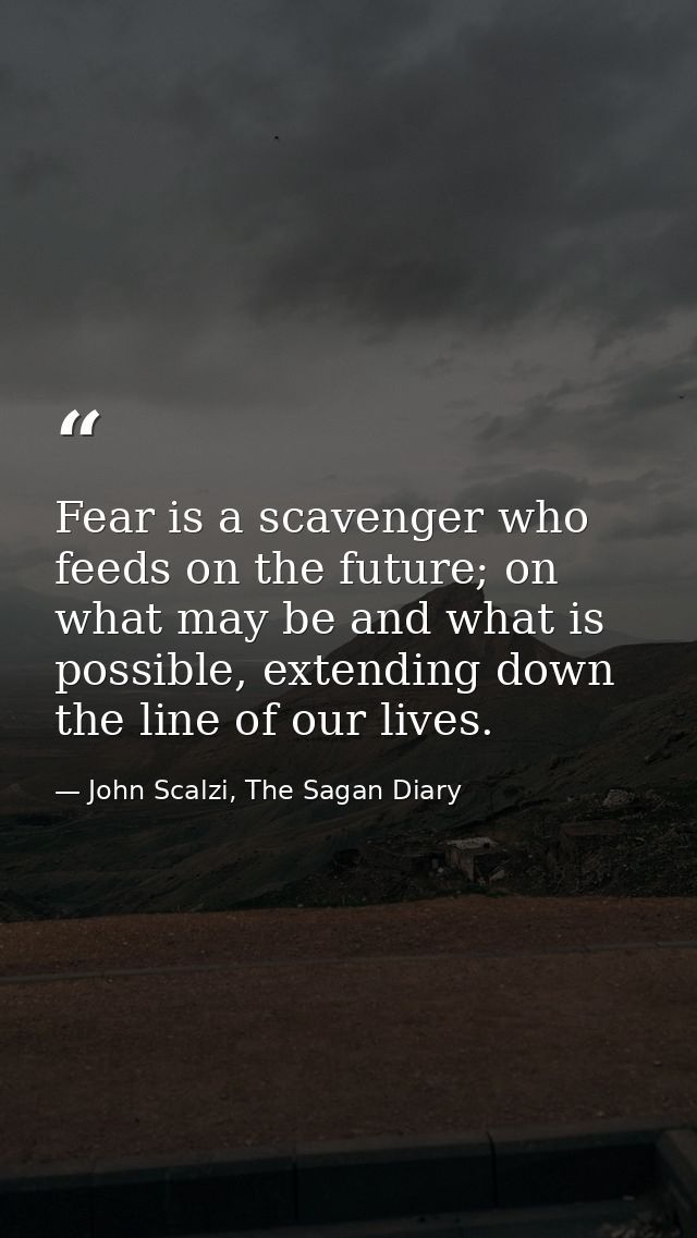 Fear is a scavenger who feeds on the future; on what may be and what is possible, extending down the line of our lives. — John Scalzi, The Sagan Diary