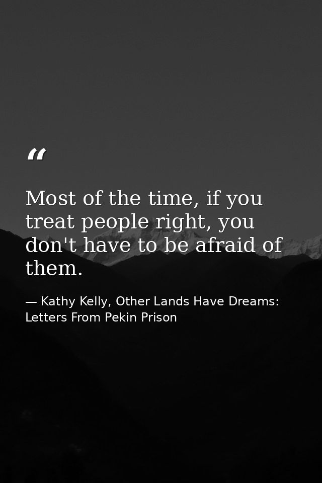 Most of the time, if you treat people right, you don't have to be afraid of them. — Kathy Kelly, Other Lands Have Dreams: Letters From Pekin Prison