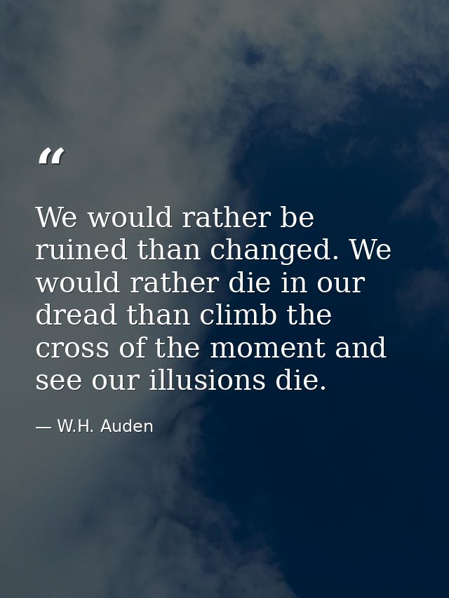 We would rather be ruined than changed. We would rather die in our dread than climb the cross of the moment and see our  — W.H. Auden